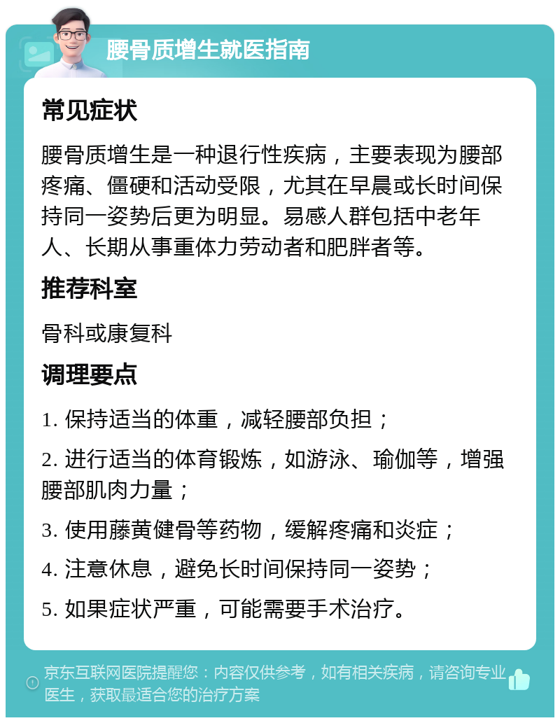 腰骨质增生就医指南 常见症状 腰骨质增生是一种退行性疾病，主要表现为腰部疼痛、僵硬和活动受限，尤其在早晨或长时间保持同一姿势后更为明显。易感人群包括中老年人、长期从事重体力劳动者和肥胖者等。 推荐科室 骨科或康复科 调理要点 1. 保持适当的体重，减轻腰部负担； 2. 进行适当的体育锻炼，如游泳、瑜伽等，增强腰部肌肉力量； 3. 使用藤黄健骨等药物，缓解疼痛和炎症； 4. 注意休息，避免长时间保持同一姿势； 5. 如果症状严重，可能需要手术治疗。