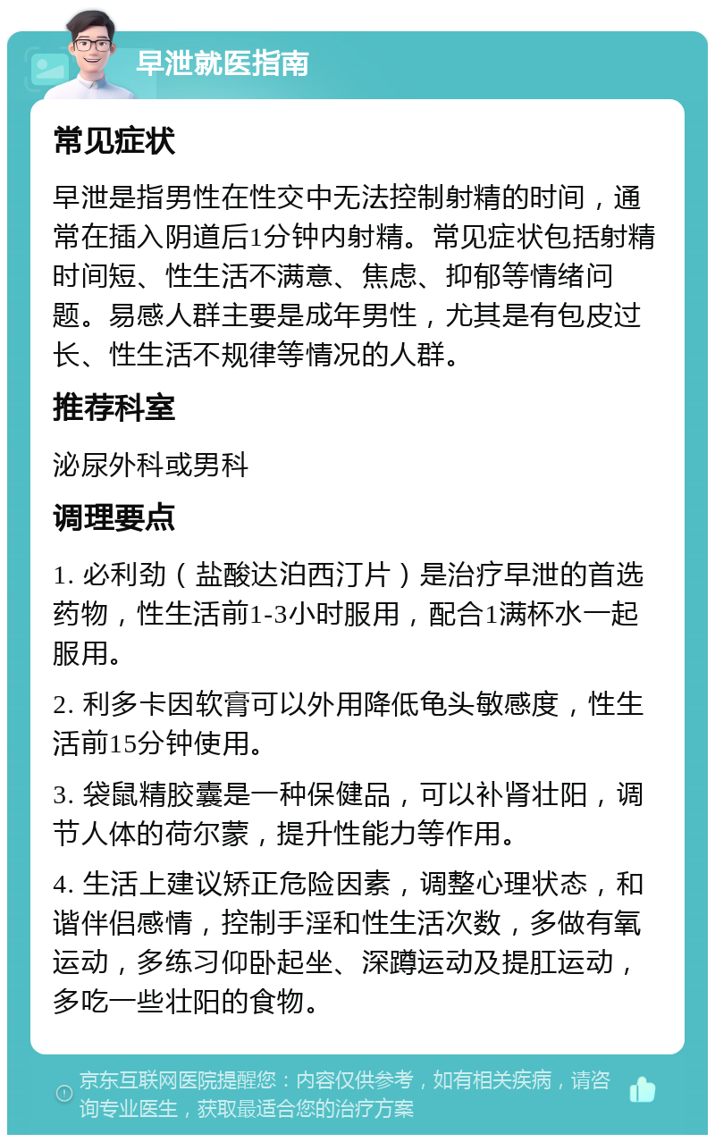 早泄就医指南 常见症状 早泄是指男性在性交中无法控制射精的时间，通常在插入阴道后1分钟内射精。常见症状包括射精时间短、性生活不满意、焦虑、抑郁等情绪问题。易感人群主要是成年男性，尤其是有包皮过长、性生活不规律等情况的人群。 推荐科室 泌尿外科或男科 调理要点 1. 必利劲（盐酸达泊西汀片）是治疗早泄的首选药物，性生活前1-3小时服用，配合1满杯水一起服用。 2. 利多卡因软膏可以外用降低龟头敏感度，性生活前15分钟使用。 3. 袋鼠精胶囊是一种保健品，可以补肾壮阳，调节人体的荷尔蒙，提升性能力等作用。 4. 生活上建议矫正危险因素，调整心理状态，和谐伴侣感情，控制手淫和性生活次数，多做有氧运动，多练习仰卧起坐、深蹲运动及提肛运动，多吃一些壮阳的食物。