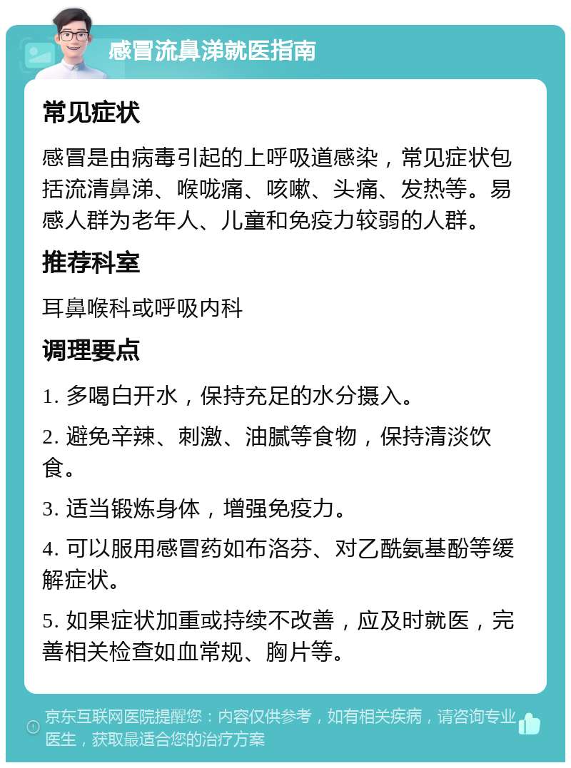 感冒流鼻涕就医指南 常见症状 感冒是由病毒引起的上呼吸道感染，常见症状包括流清鼻涕、喉咙痛、咳嗽、头痛、发热等。易感人群为老年人、儿童和免疫力较弱的人群。 推荐科室 耳鼻喉科或呼吸内科 调理要点 1. 多喝白开水，保持充足的水分摄入。 2. 避免辛辣、刺激、油腻等食物，保持清淡饮食。 3. 适当锻炼身体，增强免疫力。 4. 可以服用感冒药如布洛芬、对乙酰氨基酚等缓解症状。 5. 如果症状加重或持续不改善，应及时就医，完善相关检查如血常规、胸片等。