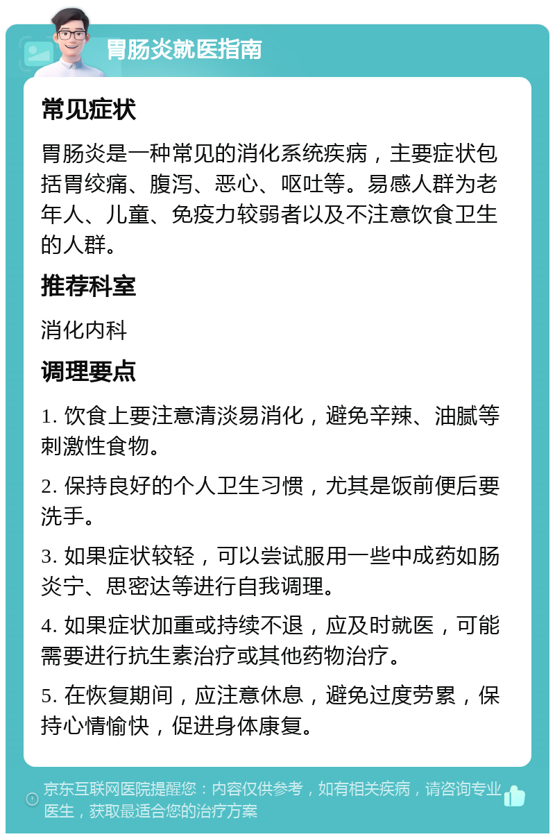 胃肠炎就医指南 常见症状 胃肠炎是一种常见的消化系统疾病，主要症状包括胃绞痛、腹泻、恶心、呕吐等。易感人群为老年人、儿童、免疫力较弱者以及不注意饮食卫生的人群。 推荐科室 消化内科 调理要点 1. 饮食上要注意清淡易消化，避免辛辣、油腻等刺激性食物。 2. 保持良好的个人卫生习惯，尤其是饭前便后要洗手。 3. 如果症状较轻，可以尝试服用一些中成药如肠炎宁、思密达等进行自我调理。 4. 如果症状加重或持续不退，应及时就医，可能需要进行抗生素治疗或其他药物治疗。 5. 在恢复期间，应注意休息，避免过度劳累，保持心情愉快，促进身体康复。