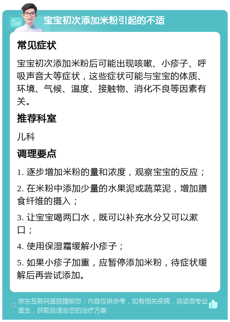 宝宝初次添加米粉引起的不适 常见症状 宝宝初次添加米粉后可能出现咳嗽、小疹子、呼吸声音大等症状，这些症状可能与宝宝的体质、环境、气候、温度、接触物、消化不良等因素有关。 推荐科室 儿科 调理要点 1. 逐步增加米粉的量和浓度，观察宝宝的反应； 2. 在米粉中添加少量的水果泥或蔬菜泥，增加膳食纤维的摄入； 3. 让宝宝喝两口水，既可以补充水分又可以漱口； 4. 使用保湿霜缓解小疹子； 5. 如果小疹子加重，应暂停添加米粉，待症状缓解后再尝试添加。