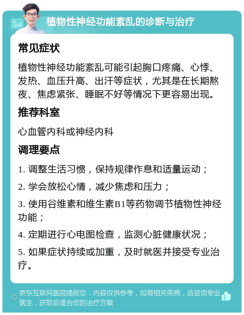 植物性神经功能紊乱的诊断与治疗 常见症状 植物性神经功能紊乱可能引起胸口疼痛、心悸、发热、血压升高、出汗等症状，尤其是在长期熬夜、焦虑紧张、睡眠不好等情况下更容易出现。 推荐科室 心血管内科或神经内科 调理要点 1. 调整生活习惯，保持规律作息和适量运动； 2. 学会放松心情，减少焦虑和压力； 3. 使用谷维素和维生素B1等药物调节植物性神经功能； 4. 定期进行心电图检查，监测心脏健康状况； 5. 如果症状持续或加重，及时就医并接受专业治疗。