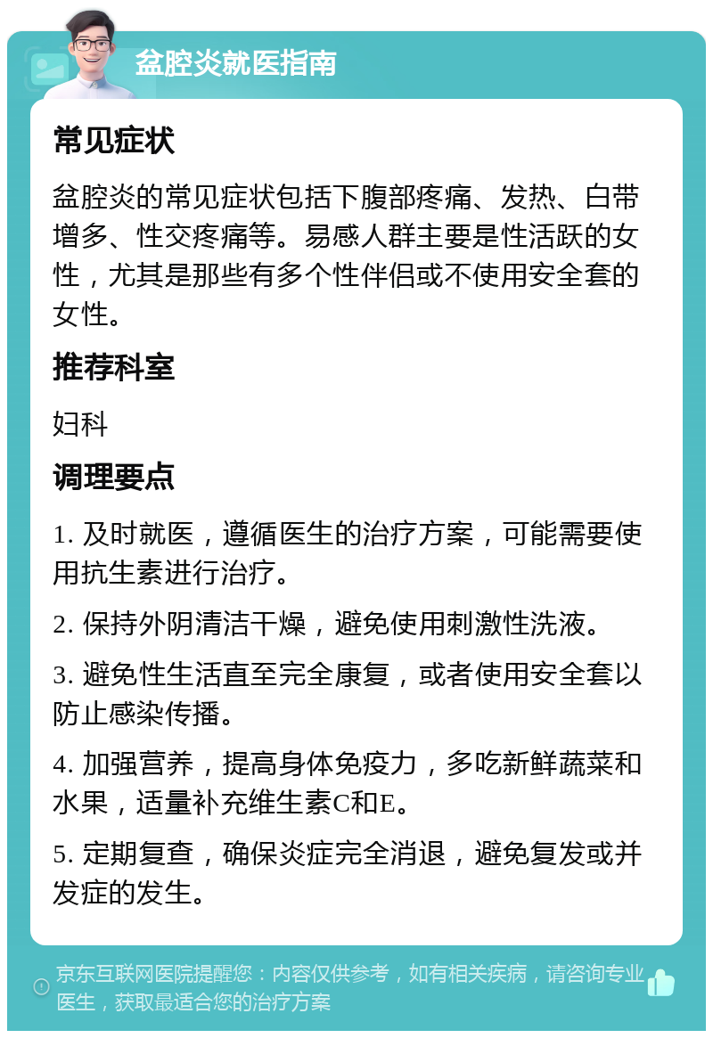 盆腔炎就医指南 常见症状 盆腔炎的常见症状包括下腹部疼痛、发热、白带增多、性交疼痛等。易感人群主要是性活跃的女性，尤其是那些有多个性伴侣或不使用安全套的女性。 推荐科室 妇科 调理要点 1. 及时就医，遵循医生的治疗方案，可能需要使用抗生素进行治疗。 2. 保持外阴清洁干燥，避免使用刺激性洗液。 3. 避免性生活直至完全康复，或者使用安全套以防止感染传播。 4. 加强营养，提高身体免疫力，多吃新鲜蔬菜和水果，适量补充维生素C和E。 5. 定期复查，确保炎症完全消退，避免复发或并发症的发生。