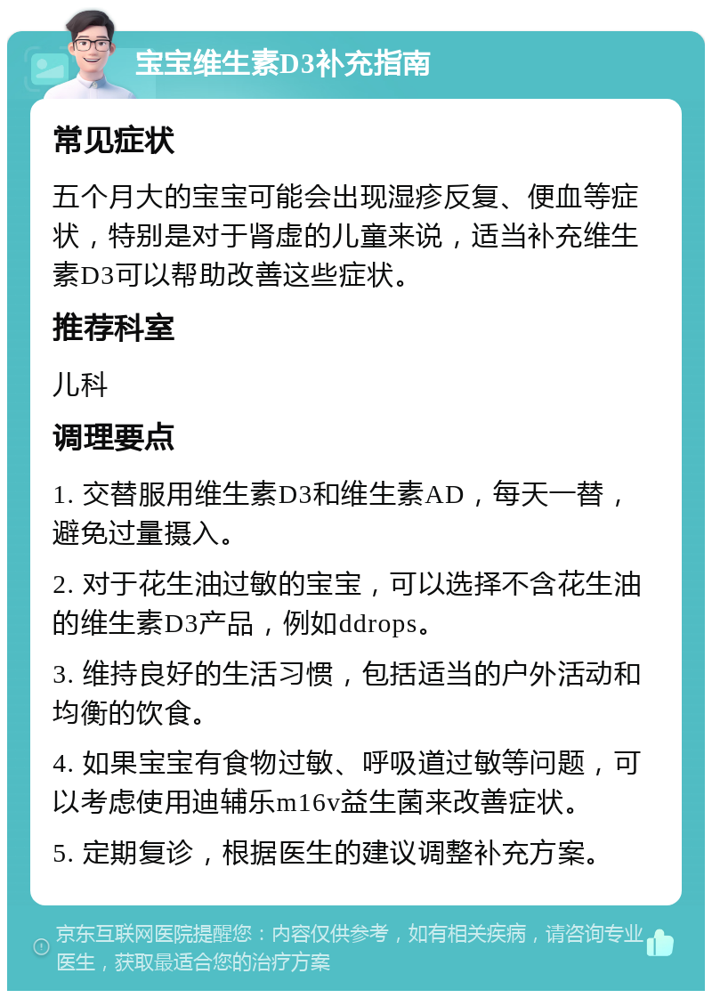 宝宝维生素D3补充指南 常见症状 五个月大的宝宝可能会出现湿疹反复、便血等症状，特别是对于肾虚的儿童来说，适当补充维生素D3可以帮助改善这些症状。 推荐科室 儿科 调理要点 1. 交替服用维生素D3和维生素AD，每天一替，避免过量摄入。 2. 对于花生油过敏的宝宝，可以选择不含花生油的维生素D3产品，例如ddrops。 3. 维持良好的生活习惯，包括适当的户外活动和均衡的饮食。 4. 如果宝宝有食物过敏、呼吸道过敏等问题，可以考虑使用迪辅乐m16v益生菌来改善症状。 5. 定期复诊，根据医生的建议调整补充方案。