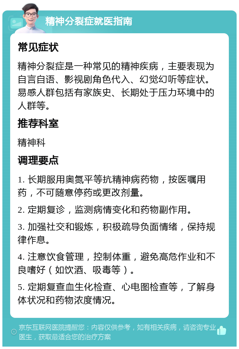 精神分裂症就医指南 常见症状 精神分裂症是一种常见的精神疾病，主要表现为自言自语、影视剧角色代入、幻觉幻听等症状。易感人群包括有家族史、长期处于压力环境中的人群等。 推荐科室 精神科 调理要点 1. 长期服用奥氮平等抗精神病药物，按医嘱用药，不可随意停药或更改剂量。 2. 定期复诊，监测病情变化和药物副作用。 3. 加强社交和锻炼，积极疏导负面情绪，保持规律作息。 4. 注意饮食管理，控制体重，避免高危作业和不良嗜好（如饮酒、吸毒等）。 5. 定期复查血生化检查、心电图检查等，了解身体状况和药物浓度情况。