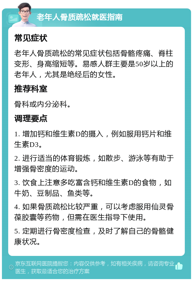 老年人骨质疏松就医指南 常见症状 老年人骨质疏松的常见症状包括骨骼疼痛、脊柱变形、身高缩短等。易感人群主要是50岁以上的老年人，尤其是绝经后的女性。 推荐科室 骨科或内分泌科。 调理要点 1. 增加钙和维生素D的摄入，例如服用钙片和维生素D3。 2. 进行适当的体育锻炼，如散步、游泳等有助于增强骨密度的运动。 3. 饮食上注意多吃富含钙和维生素D的食物，如牛奶、豆制品、鱼类等。 4. 如果骨质疏松比较严重，可以考虑服用仙灵骨葆胶囊等药物，但需在医生指导下使用。 5. 定期进行骨密度检查，及时了解自己的骨骼健康状况。