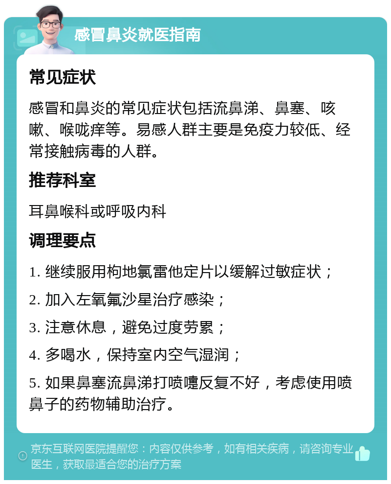 感冒鼻炎就医指南 常见症状 感冒和鼻炎的常见症状包括流鼻涕、鼻塞、咳嗽、喉咙痒等。易感人群主要是免疫力较低、经常接触病毒的人群。 推荐科室 耳鼻喉科或呼吸内科 调理要点 1. 继续服用枸地氯雷他定片以缓解过敏症状； 2. 加入左氧氟沙星治疗感染； 3. 注意休息，避免过度劳累； 4. 多喝水，保持室内空气湿润； 5. 如果鼻塞流鼻涕打喷嚏反复不好，考虑使用喷鼻子的药物辅助治疗。