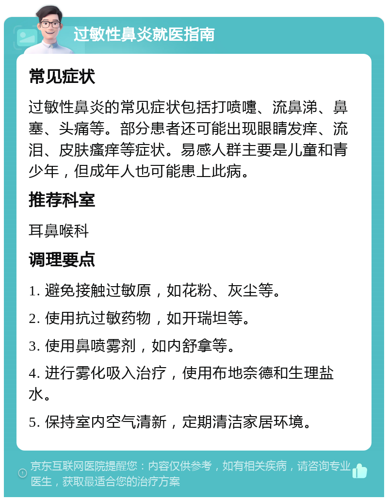 过敏性鼻炎就医指南 常见症状 过敏性鼻炎的常见症状包括打喷嚏、流鼻涕、鼻塞、头痛等。部分患者还可能出现眼睛发痒、流泪、皮肤瘙痒等症状。易感人群主要是儿童和青少年，但成年人也可能患上此病。 推荐科室 耳鼻喉科 调理要点 1. 避免接触过敏原，如花粉、灰尘等。 2. 使用抗过敏药物，如开瑞坦等。 3. 使用鼻喷雾剂，如内舒拿等。 4. 进行雾化吸入治疗，使用布地奈德和生理盐水。 5. 保持室内空气清新，定期清洁家居环境。