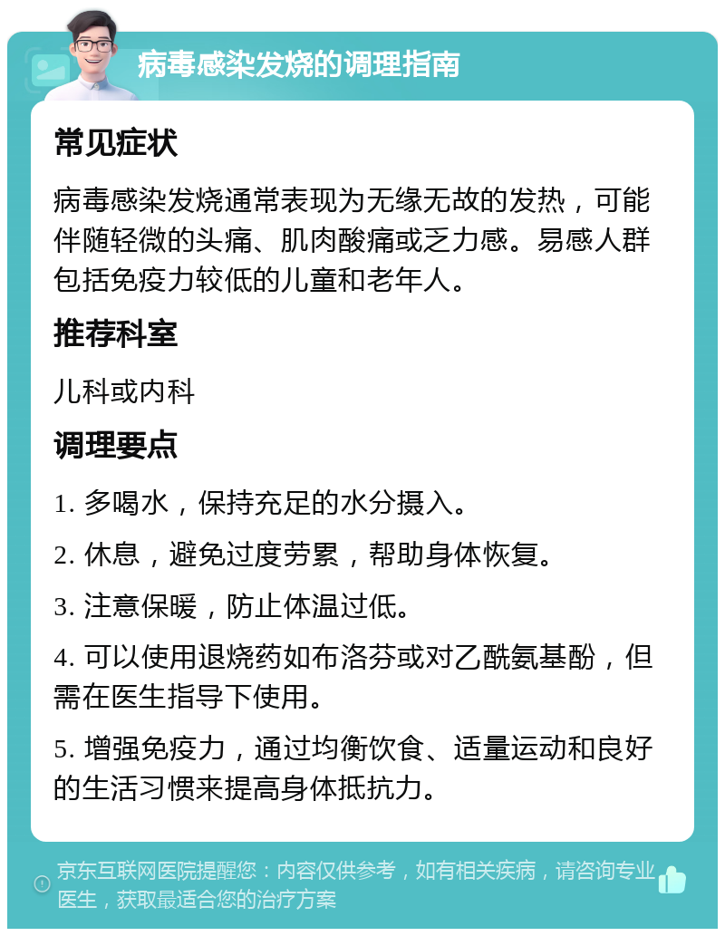 病毒感染发烧的调理指南 常见症状 病毒感染发烧通常表现为无缘无故的发热，可能伴随轻微的头痛、肌肉酸痛或乏力感。易感人群包括免疫力较低的儿童和老年人。 推荐科室 儿科或内科 调理要点 1. 多喝水，保持充足的水分摄入。 2. 休息，避免过度劳累，帮助身体恢复。 3. 注意保暖，防止体温过低。 4. 可以使用退烧药如布洛芬或对乙酰氨基酚，但需在医生指导下使用。 5. 增强免疫力，通过均衡饮食、适量运动和良好的生活习惯来提高身体抵抗力。