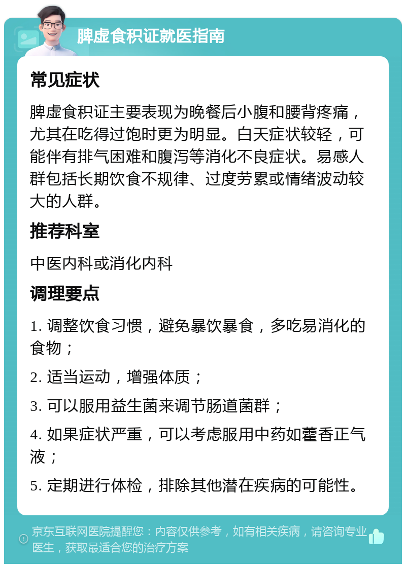 脾虚食积证就医指南 常见症状 脾虚食积证主要表现为晚餐后小腹和腰背疼痛，尤其在吃得过饱时更为明显。白天症状较轻，可能伴有排气困难和腹泻等消化不良症状。易感人群包括长期饮食不规律、过度劳累或情绪波动较大的人群。 推荐科室 中医内科或消化内科 调理要点 1. 调整饮食习惯，避免暴饮暴食，多吃易消化的食物； 2. 适当运动，增强体质； 3. 可以服用益生菌来调节肠道菌群； 4. 如果症状严重，可以考虑服用中药如藿香正气液； 5. 定期进行体检，排除其他潜在疾病的可能性。