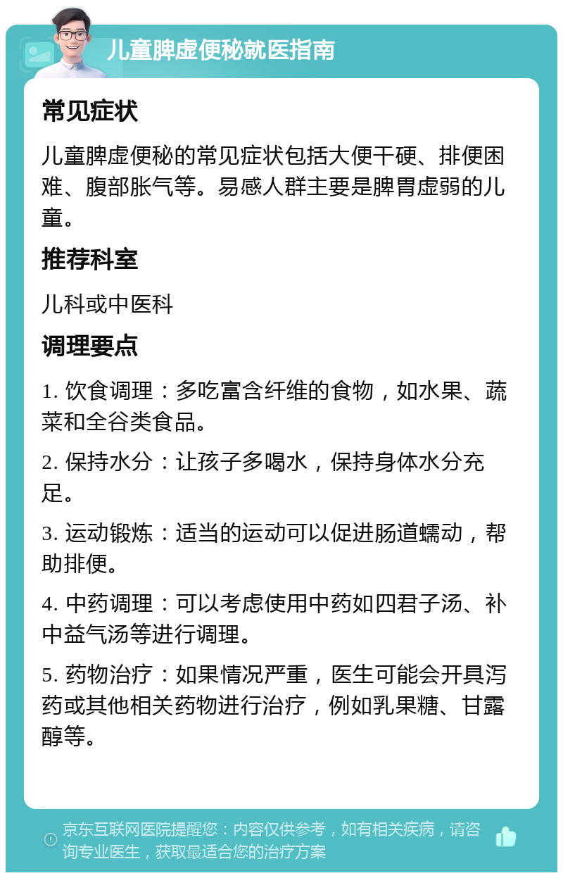 儿童脾虚便秘就医指南 常见症状 儿童脾虚便秘的常见症状包括大便干硬、排便困难、腹部胀气等。易感人群主要是脾胃虚弱的儿童。 推荐科室 儿科或中医科 调理要点 1. 饮食调理：多吃富含纤维的食物，如水果、蔬菜和全谷类食品。 2. 保持水分：让孩子多喝水，保持身体水分充足。 3. 运动锻炼：适当的运动可以促进肠道蠕动，帮助排便。 4. 中药调理：可以考虑使用中药如四君子汤、补中益气汤等进行调理。 5. 药物治疗：如果情况严重，医生可能会开具泻药或其他相关药物进行治疗，例如乳果糖、甘露醇等。