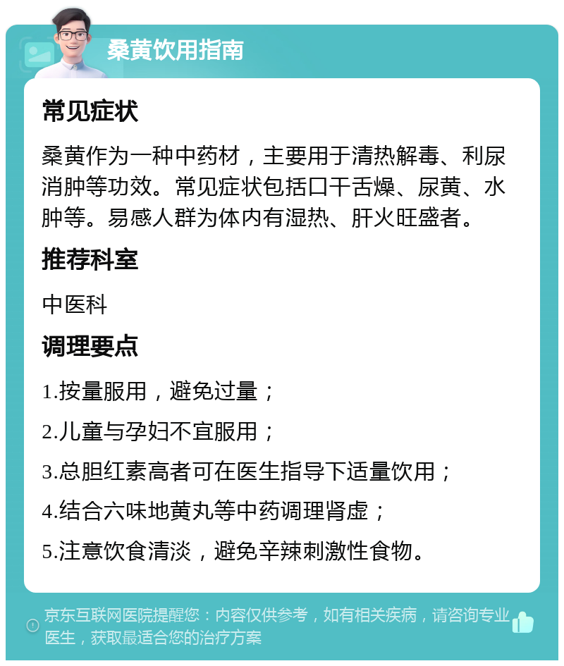 桑黄饮用指南 常见症状 桑黄作为一种中药材，主要用于清热解毒、利尿消肿等功效。常见症状包括口干舌燥、尿黄、水肿等。易感人群为体内有湿热、肝火旺盛者。 推荐科室 中医科 调理要点 1.按量服用，避免过量； 2.儿童与孕妇不宜服用； 3.总胆红素高者可在医生指导下适量饮用； 4.结合六味地黄丸等中药调理肾虚； 5.注意饮食清淡，避免辛辣刺激性食物。