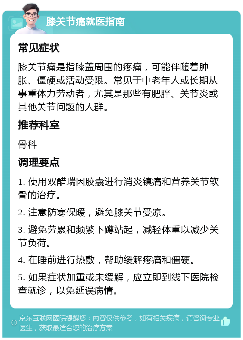 膝关节痛就医指南 常见症状 膝关节痛是指膝盖周围的疼痛，可能伴随着肿胀、僵硬或活动受限。常见于中老年人或长期从事重体力劳动者，尤其是那些有肥胖、关节炎或其他关节问题的人群。 推荐科室 骨科 调理要点 1. 使用双醋瑞因胶囊进行消炎镇痛和营养关节软骨的治疗。 2. 注意防寒保暖，避免膝关节受凉。 3. 避免劳累和频繁下蹲站起，减轻体重以减少关节负荷。 4. 在睡前进行热敷，帮助缓解疼痛和僵硬。 5. 如果症状加重或未缓解，应立即到线下医院检查就诊，以免延误病情。