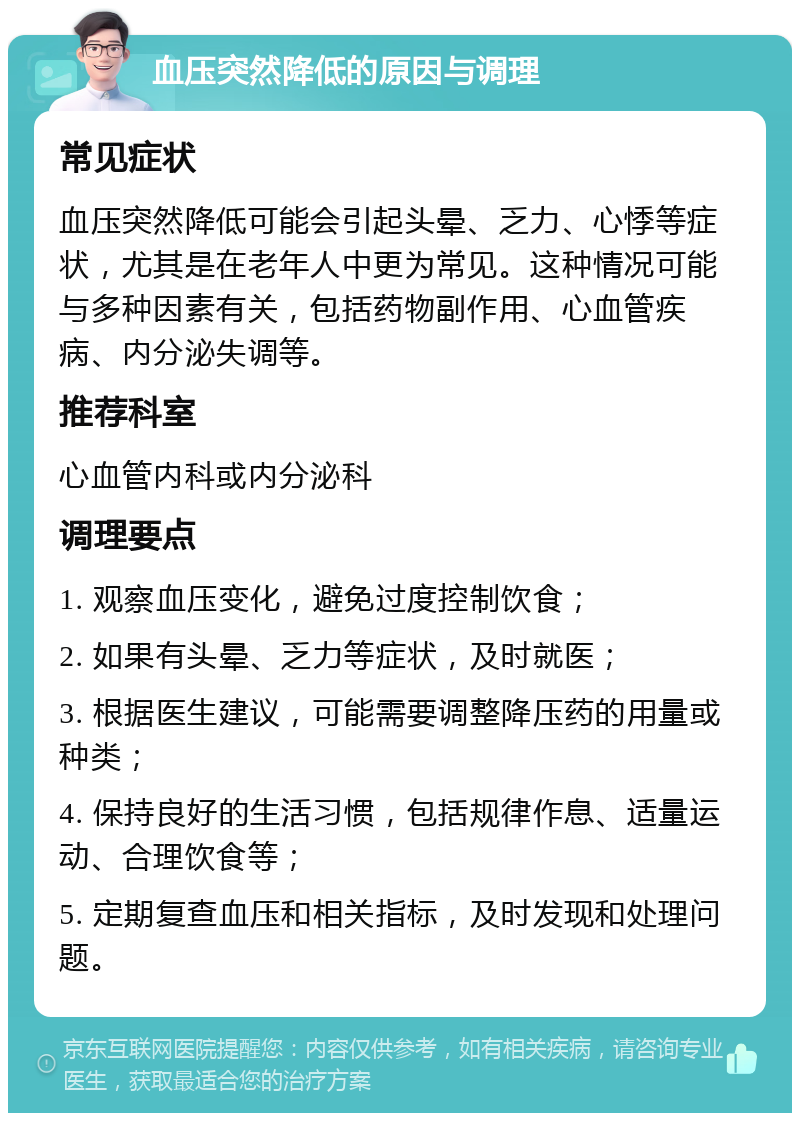 血压突然降低的原因与调理 常见症状 血压突然降低可能会引起头晕、乏力、心悸等症状，尤其是在老年人中更为常见。这种情况可能与多种因素有关，包括药物副作用、心血管疾病、内分泌失调等。 推荐科室 心血管内科或内分泌科 调理要点 1. 观察血压变化，避免过度控制饮食； 2. 如果有头晕、乏力等症状，及时就医； 3. 根据医生建议，可能需要调整降压药的用量或种类； 4. 保持良好的生活习惯，包括规律作息、适量运动、合理饮食等； 5. 定期复查血压和相关指标，及时发现和处理问题。