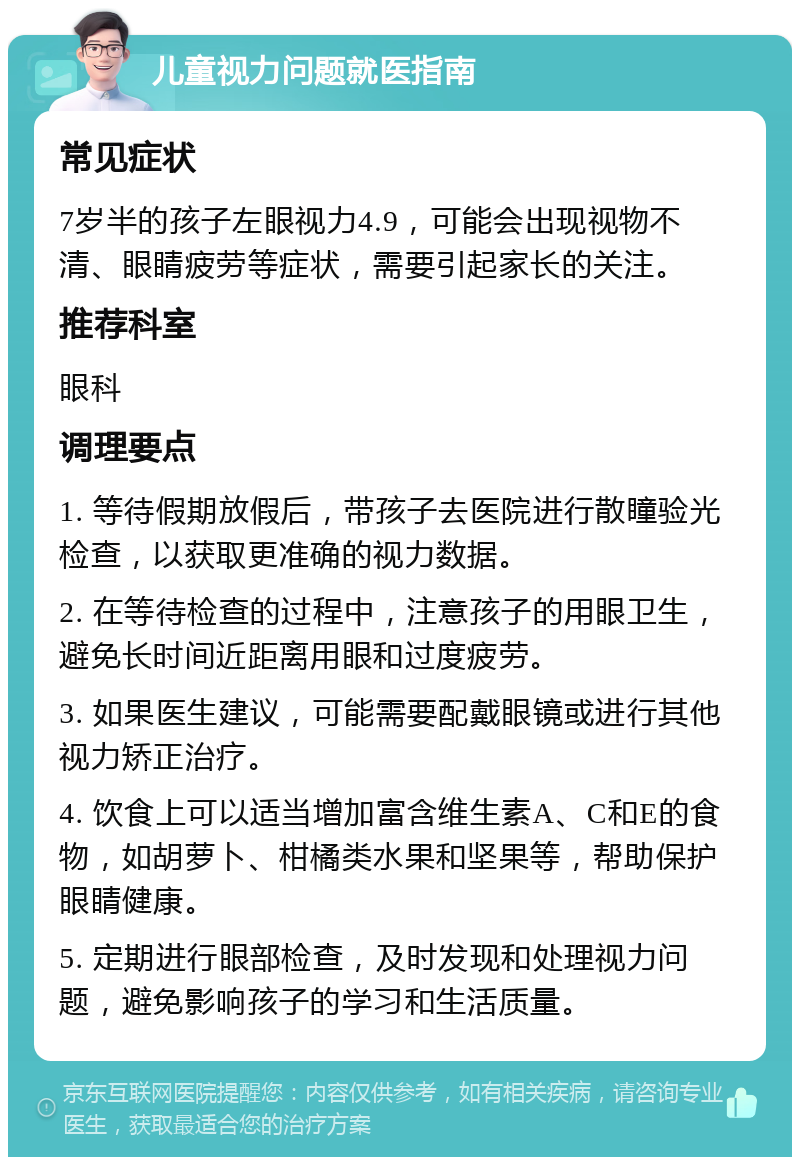 儿童视力问题就医指南 常见症状 7岁半的孩子左眼视力4.9，可能会出现视物不清、眼睛疲劳等症状，需要引起家长的关注。 推荐科室 眼科 调理要点 1. 等待假期放假后，带孩子去医院进行散瞳验光检查，以获取更准确的视力数据。 2. 在等待检查的过程中，注意孩子的用眼卫生，避免长时间近距离用眼和过度疲劳。 3. 如果医生建议，可能需要配戴眼镜或进行其他视力矫正治疗。 4. 饮食上可以适当增加富含维生素A、C和E的食物，如胡萝卜、柑橘类水果和坚果等，帮助保护眼睛健康。 5. 定期进行眼部检查，及时发现和处理视力问题，避免影响孩子的学习和生活质量。