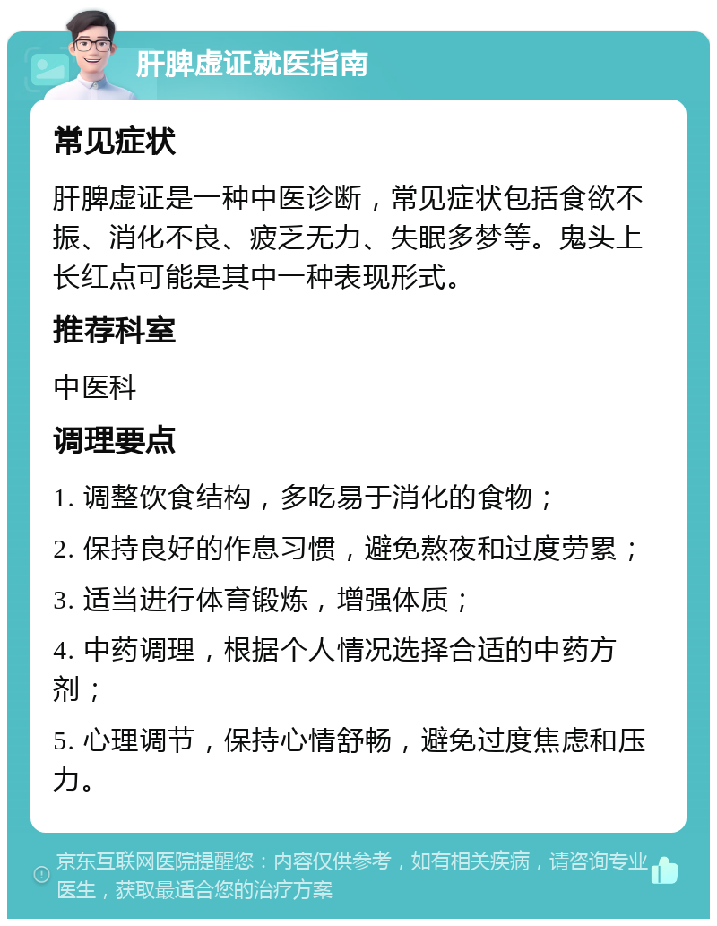 肝脾虚证就医指南 常见症状 肝脾虚证是一种中医诊断，常见症状包括食欲不振、消化不良、疲乏无力、失眠多梦等。鬼头上长红点可能是其中一种表现形式。 推荐科室 中医科 调理要点 1. 调整饮食结构，多吃易于消化的食物； 2. 保持良好的作息习惯，避免熬夜和过度劳累； 3. 适当进行体育锻炼，增强体质； 4. 中药调理，根据个人情况选择合适的中药方剂； 5. 心理调节，保持心情舒畅，避免过度焦虑和压力。