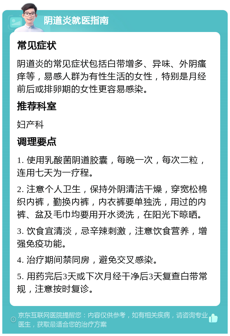 阴道炎就医指南 常见症状 阴道炎的常见症状包括白带增多、异味、外阴瘙痒等，易感人群为有性生活的女性，特别是月经前后或排卵期的女性更容易感染。 推荐科室 妇产科 调理要点 1. 使用乳酸菌阴道胶囊，每晚一次，每次二粒，连用七天为一疗程。 2. 注意个人卫生，保持外阴清洁干燥，穿宽松棉织内裤，勤换内裤，内衣裤要单独洗，用过的内裤、盆及毛巾均要用开水烫洗，在阳光下晾晒。 3. 饮食宜清淡，忌辛辣刺激，注意饮食营养，增强免疫功能。 4. 治疗期间禁同房，避免交叉感染。 5. 用药完后3天或下次月经干净后3天复查白带常规，注意按时复诊。