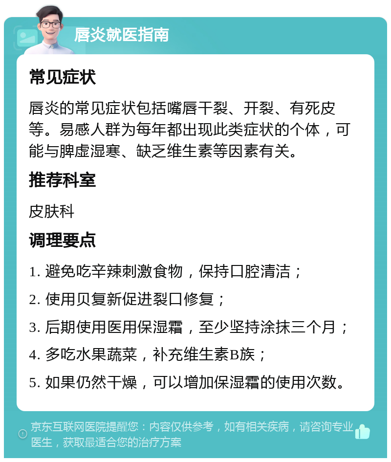 唇炎就医指南 常见症状 唇炎的常见症状包括嘴唇干裂、开裂、有死皮等。易感人群为每年都出现此类症状的个体，可能与脾虚湿寒、缺乏维生素等因素有关。 推荐科室 皮肤科 调理要点 1. 避免吃辛辣刺激食物，保持口腔清洁； 2. 使用贝复新促进裂口修复； 3. 后期使用医用保湿霜，至少坚持涂抹三个月； 4. 多吃水果蔬菜，补充维生素B族； 5. 如果仍然干燥，可以增加保湿霜的使用次数。