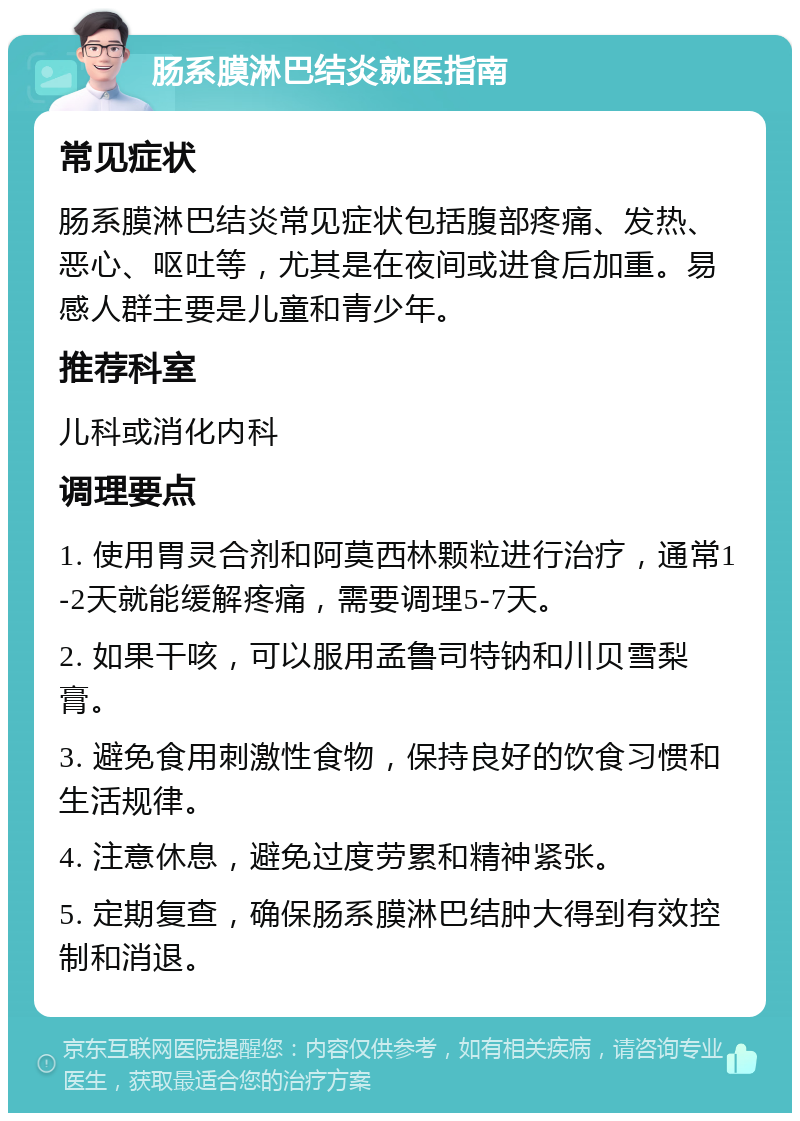 肠系膜淋巴结炎就医指南 常见症状 肠系膜淋巴结炎常见症状包括腹部疼痛、发热、恶心、呕吐等，尤其是在夜间或进食后加重。易感人群主要是儿童和青少年。 推荐科室 儿科或消化内科 调理要点 1. 使用胃灵合剂和阿莫西林颗粒进行治疗，通常1-2天就能缓解疼痛，需要调理5-7天。 2. 如果干咳，可以服用孟鲁司特钠和川贝雪梨膏。 3. 避免食用刺激性食物，保持良好的饮食习惯和生活规律。 4. 注意休息，避免过度劳累和精神紧张。 5. 定期复查，确保肠系膜淋巴结肿大得到有效控制和消退。