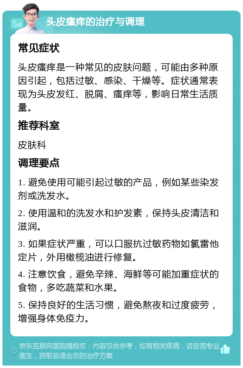 头皮瘙痒的治疗与调理 常见症状 头皮瘙痒是一种常见的皮肤问题，可能由多种原因引起，包括过敏、感染、干燥等。症状通常表现为头皮发红、脱屑、瘙痒等，影响日常生活质量。 推荐科室 皮肤科 调理要点 1. 避免使用可能引起过敏的产品，例如某些染发剂或洗发水。 2. 使用温和的洗发水和护发素，保持头皮清洁和滋润。 3. 如果症状严重，可以口服抗过敏药物如氯雷他定片，外用橄榄油进行修复。 4. 注意饮食，避免辛辣、海鲜等可能加重症状的食物，多吃蔬菜和水果。 5. 保持良好的生活习惯，避免熬夜和过度疲劳，增强身体免疫力。