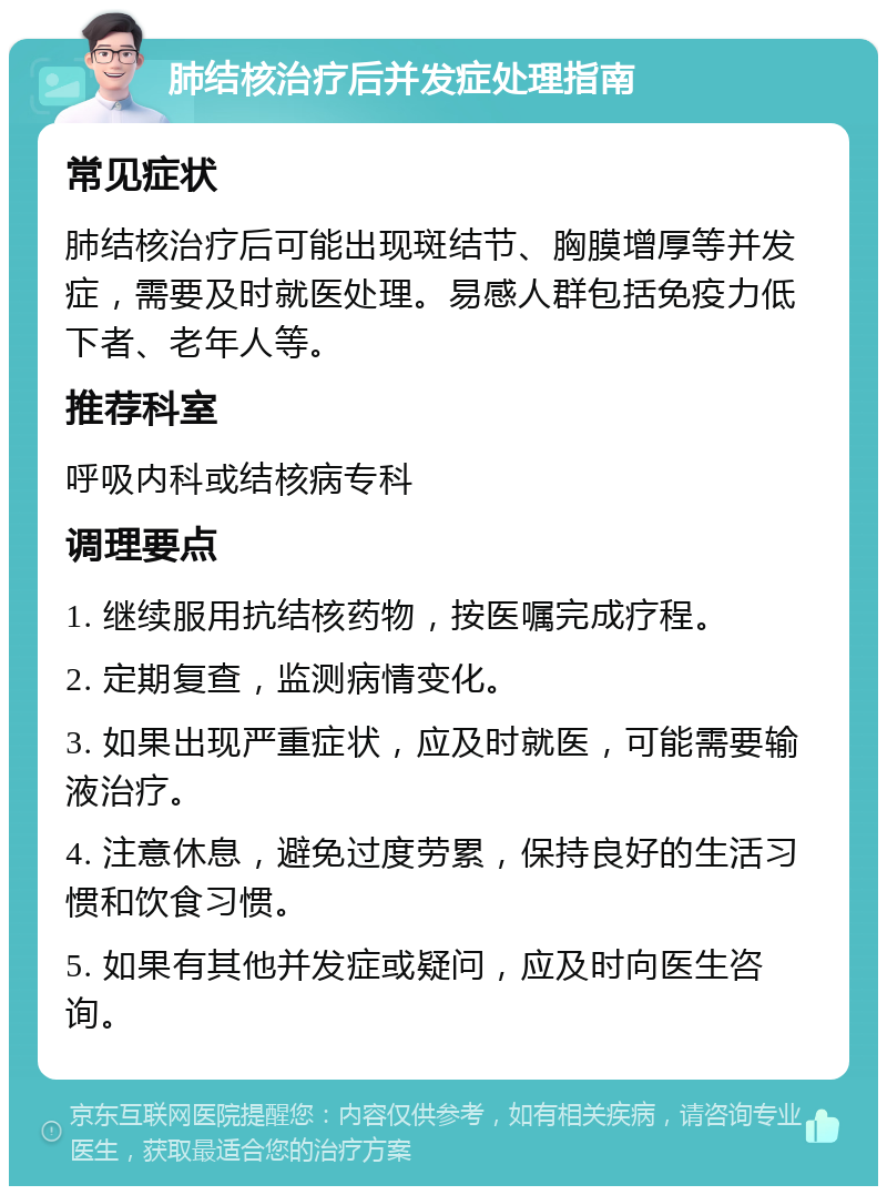 肺结核治疗后并发症处理指南 常见症状 肺结核治疗后可能出现斑结节、胸膜增厚等并发症，需要及时就医处理。易感人群包括免疫力低下者、老年人等。 推荐科室 呼吸内科或结核病专科 调理要点 1. 继续服用抗结核药物，按医嘱完成疗程。 2. 定期复查，监测病情变化。 3. 如果出现严重症状，应及时就医，可能需要输液治疗。 4. 注意休息，避免过度劳累，保持良好的生活习惯和饮食习惯。 5. 如果有其他并发症或疑问，应及时向医生咨询。