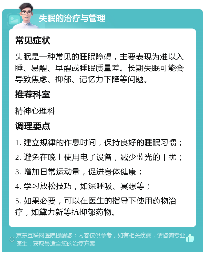 失眠的治疗与管理 常见症状 失眠是一种常见的睡眠障碍，主要表现为难以入睡、易醒、早醒或睡眠质量差。长期失眠可能会导致焦虑、抑郁、记忆力下降等问题。 推荐科室 精神心理科 调理要点 1. 建立规律的作息时间，保持良好的睡眠习惯； 2. 避免在晚上使用电子设备，减少蓝光的干扰； 3. 增加日常运动量，促进身体健康； 4. 学习放松技巧，如深呼吸、冥想等； 5. 如果必要，可以在医生的指导下使用药物治疗，如黛力新等抗抑郁药物。