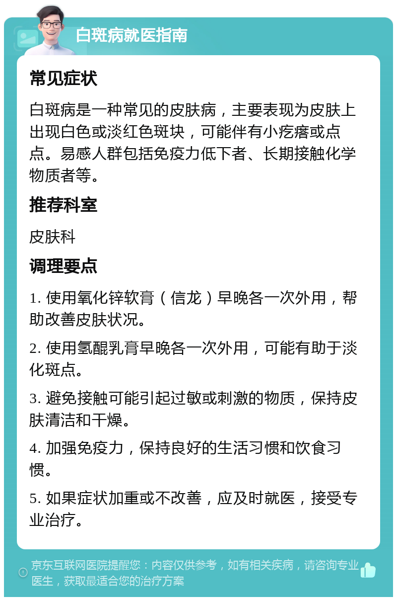 白斑病就医指南 常见症状 白斑病是一种常见的皮肤病，主要表现为皮肤上出现白色或淡红色斑块，可能伴有小疙瘩或点点。易感人群包括免疫力低下者、长期接触化学物质者等。 推荐科室 皮肤科 调理要点 1. 使用氧化锌软膏（信龙）早晚各一次外用，帮助改善皮肤状况。 2. 使用氢醌乳膏早晚各一次外用，可能有助于淡化斑点。 3. 避免接触可能引起过敏或刺激的物质，保持皮肤清洁和干燥。 4. 加强免疫力，保持良好的生活习惯和饮食习惯。 5. 如果症状加重或不改善，应及时就医，接受专业治疗。