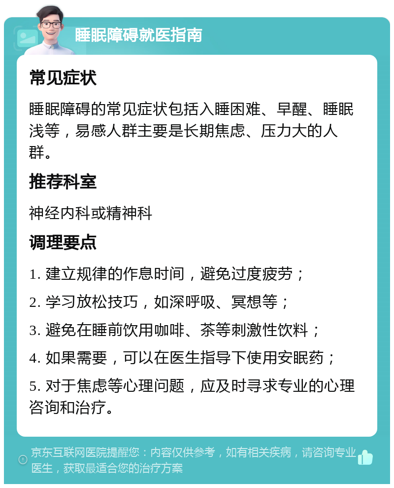 睡眠障碍就医指南 常见症状 睡眠障碍的常见症状包括入睡困难、早醒、睡眠浅等，易感人群主要是长期焦虑、压力大的人群。 推荐科室 神经内科或精神科 调理要点 1. 建立规律的作息时间，避免过度疲劳； 2. 学习放松技巧，如深呼吸、冥想等； 3. 避免在睡前饮用咖啡、茶等刺激性饮料； 4. 如果需要，可以在医生指导下使用安眠药； 5. 对于焦虑等心理问题，应及时寻求专业的心理咨询和治疗。