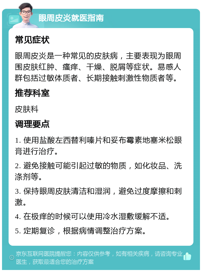 眼周皮炎就医指南 常见症状 眼周皮炎是一种常见的皮肤病，主要表现为眼周围皮肤红肿、瘙痒、干燥、脱屑等症状。易感人群包括过敏体质者、长期接触刺激性物质者等。 推荐科室 皮肤科 调理要点 1. 使用盐酸左西替利嗪片和妥布霉素地塞米松眼膏进行治疗。 2. 避免接触可能引起过敏的物质，如化妆品、洗涤剂等。 3. 保持眼周皮肤清洁和湿润，避免过度摩擦和刺激。 4. 在极痒的时候可以使用冷水湿敷缓解不适。 5. 定期复诊，根据病情调整治疗方案。