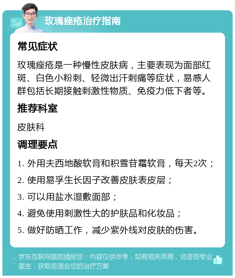 玫瑰痤疮治疗指南 常见症状 玫瑰痤疮是一种慢性皮肤病，主要表现为面部红斑、白色小粉刺、轻微出汗刺痛等症状，易感人群包括长期接触刺激性物质、免疫力低下者等。 推荐科室 皮肤科 调理要点 1. 外用夫西地酸软膏和积雪苷霜软膏，每天2次； 2. 使用易孚生长因子改善皮肤表皮层； 3. 可以用盐水湿敷面部； 4. 避免使用刺激性大的护肤品和化妆品； 5. 做好防晒工作，减少紫外线对皮肤的伤害。