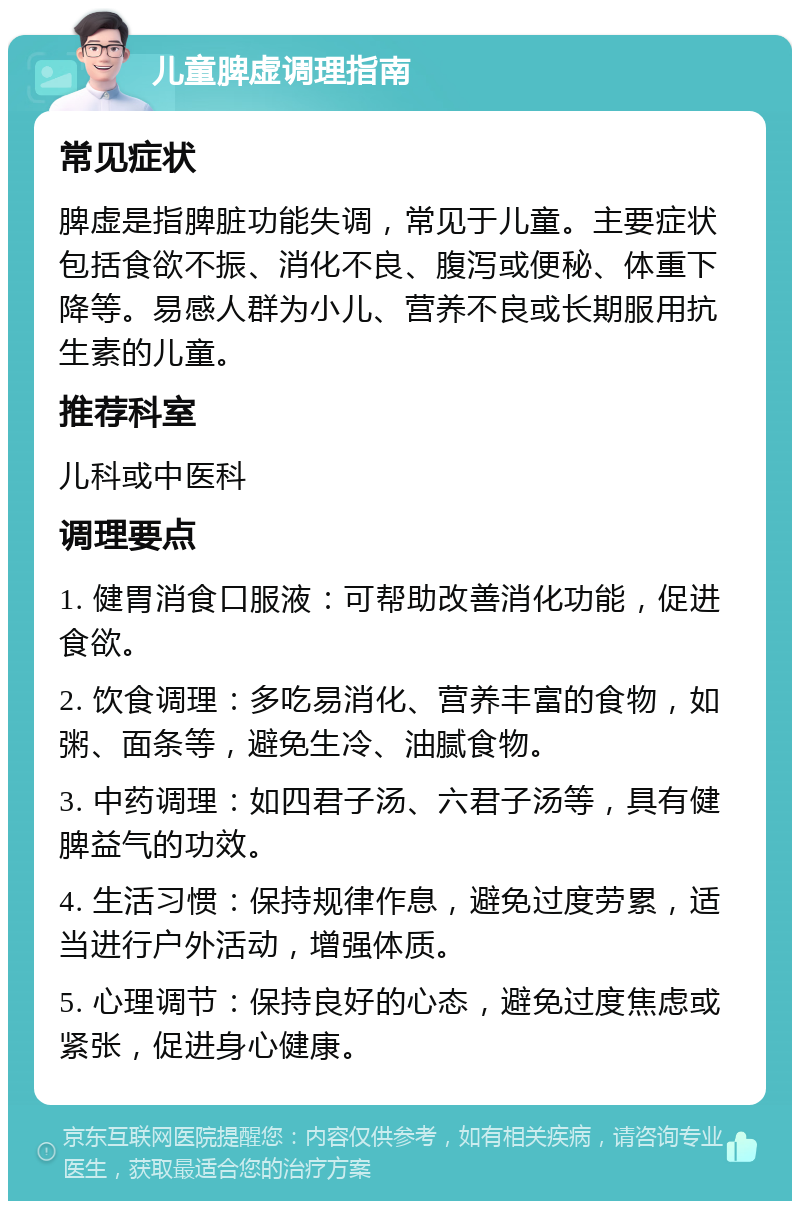 儿童脾虚调理指南 常见症状 脾虚是指脾脏功能失调，常见于儿童。主要症状包括食欲不振、消化不良、腹泻或便秘、体重下降等。易感人群为小儿、营养不良或长期服用抗生素的儿童。 推荐科室 儿科或中医科 调理要点 1. 健胃消食口服液：可帮助改善消化功能，促进食欲。 2. 饮食调理：多吃易消化、营养丰富的食物，如粥、面条等，避免生冷、油腻食物。 3. 中药调理：如四君子汤、六君子汤等，具有健脾益气的功效。 4. 生活习惯：保持规律作息，避免过度劳累，适当进行户外活动，增强体质。 5. 心理调节：保持良好的心态，避免过度焦虑或紧张，促进身心健康。