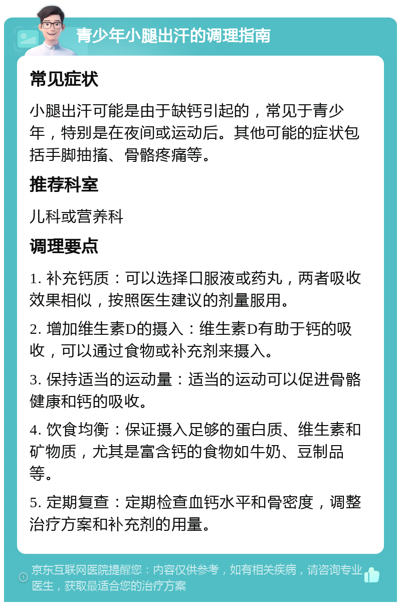 青少年小腿出汗的调理指南 常见症状 小腿出汗可能是由于缺钙引起的，常见于青少年，特别是在夜间或运动后。其他可能的症状包括手脚抽搐、骨骼疼痛等。 推荐科室 儿科或营养科 调理要点 1. 补充钙质：可以选择口服液或药丸，两者吸收效果相似，按照医生建议的剂量服用。 2. 增加维生素D的摄入：维生素D有助于钙的吸收，可以通过食物或补充剂来摄入。 3. 保持适当的运动量：适当的运动可以促进骨骼健康和钙的吸收。 4. 饮食均衡：保证摄入足够的蛋白质、维生素和矿物质，尤其是富含钙的食物如牛奶、豆制品等。 5. 定期复查：定期检查血钙水平和骨密度，调整治疗方案和补充剂的用量。