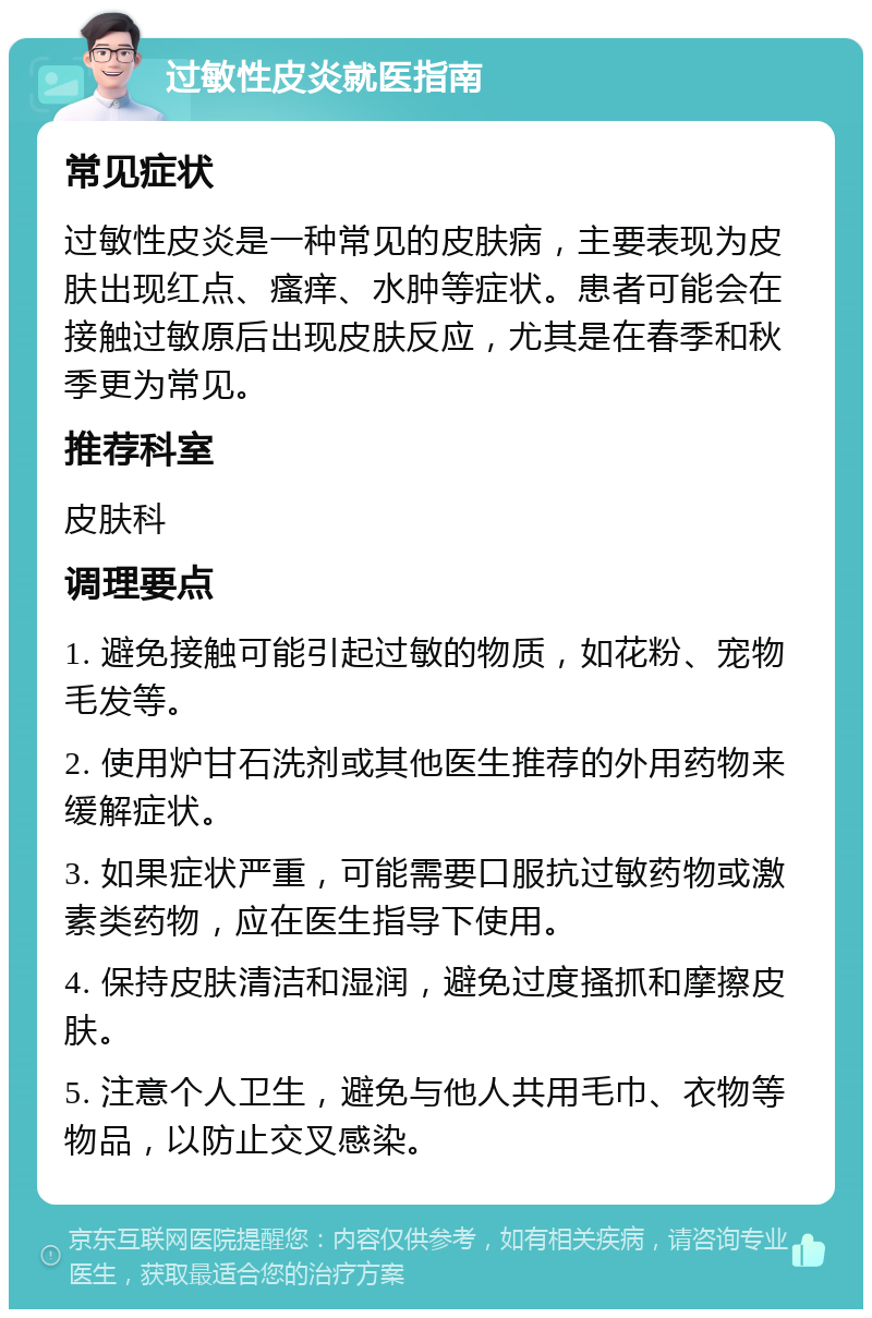 过敏性皮炎就医指南 常见症状 过敏性皮炎是一种常见的皮肤病，主要表现为皮肤出现红点、瘙痒、水肿等症状。患者可能会在接触过敏原后出现皮肤反应，尤其是在春季和秋季更为常见。 推荐科室 皮肤科 调理要点 1. 避免接触可能引起过敏的物质，如花粉、宠物毛发等。 2. 使用炉甘石洗剂或其他医生推荐的外用药物来缓解症状。 3. 如果症状严重，可能需要口服抗过敏药物或激素类药物，应在医生指导下使用。 4. 保持皮肤清洁和湿润，避免过度搔抓和摩擦皮肤。 5. 注意个人卫生，避免与他人共用毛巾、衣物等物品，以防止交叉感染。