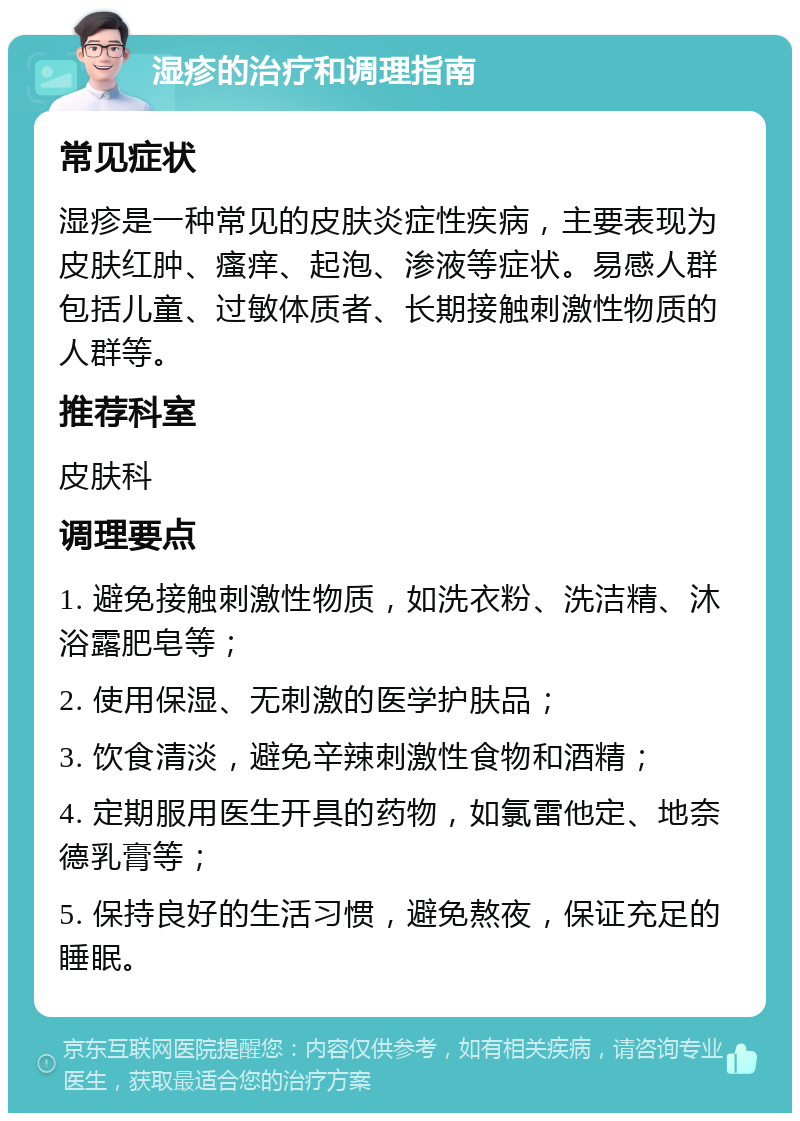 湿疹的治疗和调理指南 常见症状 湿疹是一种常见的皮肤炎症性疾病，主要表现为皮肤红肿、瘙痒、起泡、渗液等症状。易感人群包括儿童、过敏体质者、长期接触刺激性物质的人群等。 推荐科室 皮肤科 调理要点 1. 避免接触刺激性物质，如洗衣粉、洗洁精、沐浴露肥皂等； 2. 使用保湿、无刺激的医学护肤品； 3. 饮食清淡，避免辛辣刺激性食物和酒精； 4. 定期服用医生开具的药物，如氯雷他定、地奈德乳膏等； 5. 保持良好的生活习惯，避免熬夜，保证充足的睡眠。