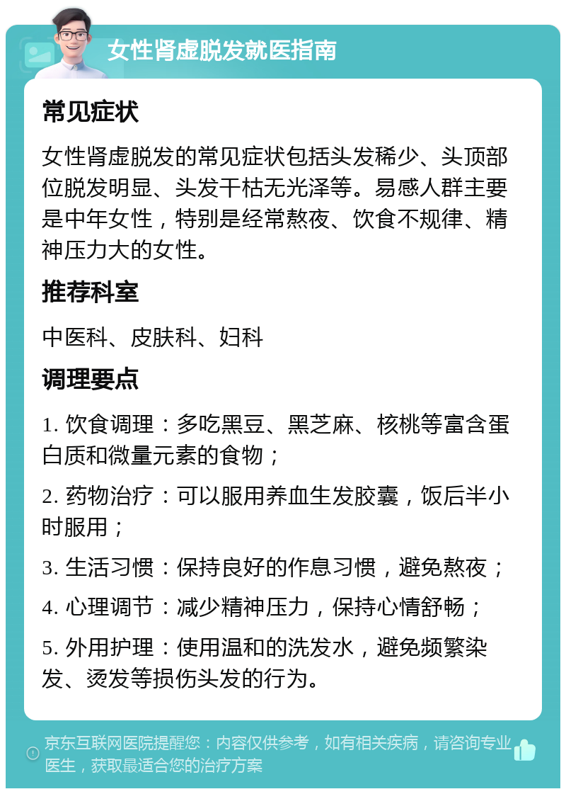 女性肾虚脱发就医指南 常见症状 女性肾虚脱发的常见症状包括头发稀少、头顶部位脱发明显、头发干枯无光泽等。易感人群主要是中年女性，特别是经常熬夜、饮食不规律、精神压力大的女性。 推荐科室 中医科、皮肤科、妇科 调理要点 1. 饮食调理：多吃黑豆、黑芝麻、核桃等富含蛋白质和微量元素的食物； 2. 药物治疗：可以服用养血生发胶囊，饭后半小时服用； 3. 生活习惯：保持良好的作息习惯，避免熬夜； 4. 心理调节：减少精神压力，保持心情舒畅； 5. 外用护理：使用温和的洗发水，避免频繁染发、烫发等损伤头发的行为。