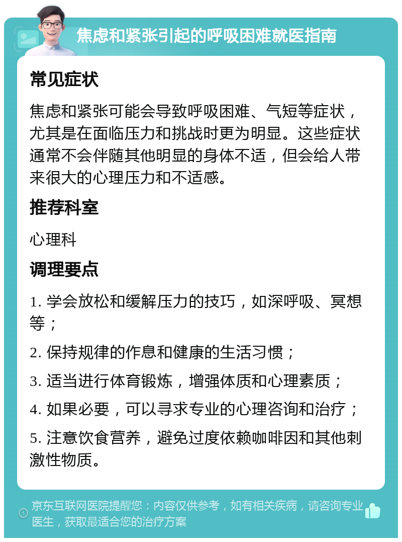 焦虑和紧张引起的呼吸困难就医指南 常见症状 焦虑和紧张可能会导致呼吸困难、气短等症状，尤其是在面临压力和挑战时更为明显。这些症状通常不会伴随其他明显的身体不适，但会给人带来很大的心理压力和不适感。 推荐科室 心理科 调理要点 1. 学会放松和缓解压力的技巧，如深呼吸、冥想等； 2. 保持规律的作息和健康的生活习惯； 3. 适当进行体育锻炼，增强体质和心理素质； 4. 如果必要，可以寻求专业的心理咨询和治疗； 5. 注意饮食营养，避免过度依赖咖啡因和其他刺激性物质。