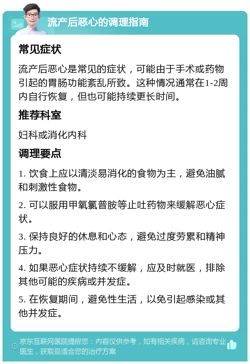 流产后恶心的调理指南 常见症状 流产后恶心是常见的症状，可能由于手术或药物引起的胃肠功能紊乱所致。这种情况通常在1-2周内自行恢复，但也可能持续更长时间。 推荐科室 妇科或消化内科 调理要点 1. 饮食上应以清淡易消化的食物为主，避免油腻和刺激性食物。 2. 可以服用甲氧氯普胺等止吐药物来缓解恶心症状。 3. 保持良好的休息和心态，避免过度劳累和精神压力。 4. 如果恶心症状持续不缓解，应及时就医，排除其他可能的疾病或并发症。 5. 在恢复期间，避免性生活，以免引起感染或其他并发症。