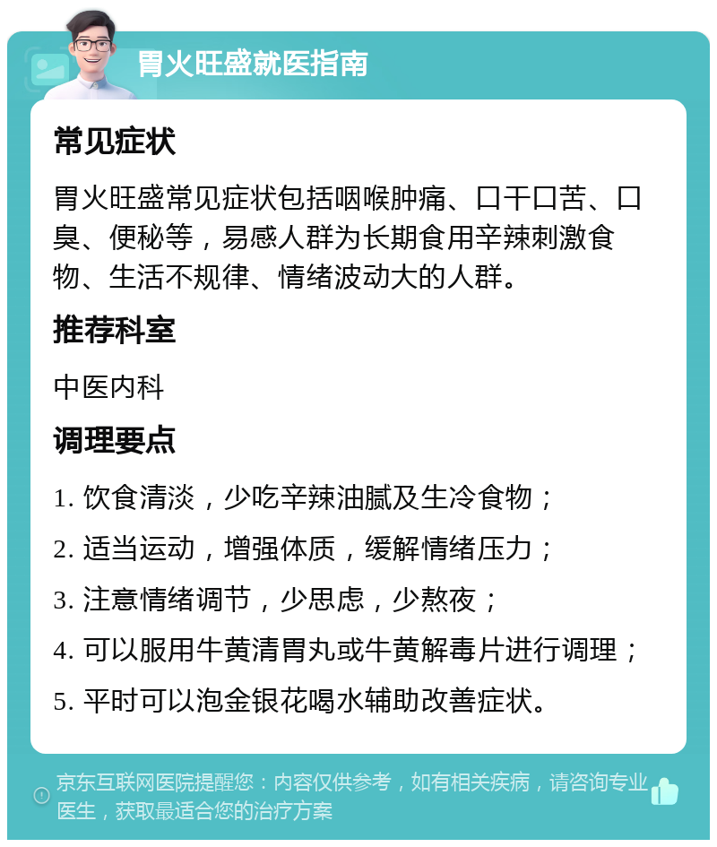 胃火旺盛就医指南 常见症状 胃火旺盛常见症状包括咽喉肿痛、口干口苦、口臭、便秘等，易感人群为长期食用辛辣刺激食物、生活不规律、情绪波动大的人群。 推荐科室 中医内科 调理要点 1. 饮食清淡，少吃辛辣油腻及生冷食物； 2. 适当运动，增强体质，缓解情绪压力； 3. 注意情绪调节，少思虑，少熬夜； 4. 可以服用牛黄清胃丸或牛黄解毒片进行调理； 5. 平时可以泡金银花喝水辅助改善症状。