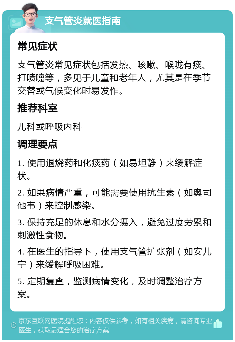 支气管炎就医指南 常见症状 支气管炎常见症状包括发热、咳嗽、喉咙有痰、打喷嚏等，多见于儿童和老年人，尤其是在季节交替或气候变化时易发作。 推荐科室 儿科或呼吸内科 调理要点 1. 使用退烧药和化痰药（如易坦静）来缓解症状。 2. 如果病情严重，可能需要使用抗生素（如奥司他韦）来控制感染。 3. 保持充足的休息和水分摄入，避免过度劳累和刺激性食物。 4. 在医生的指导下，使用支气管扩张剂（如安儿宁）来缓解呼吸困难。 5. 定期复查，监测病情变化，及时调整治疗方案。