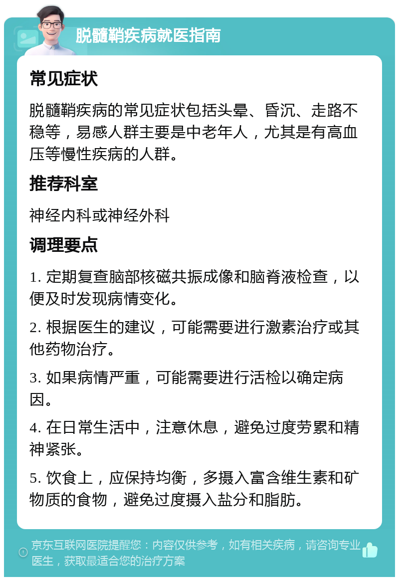 脱髓鞘疾病就医指南 常见症状 脱髓鞘疾病的常见症状包括头晕、昏沉、走路不稳等，易感人群主要是中老年人，尤其是有高血压等慢性疾病的人群。 推荐科室 神经内科或神经外科 调理要点 1. 定期复查脑部核磁共振成像和脑脊液检查，以便及时发现病情变化。 2. 根据医生的建议，可能需要进行激素治疗或其他药物治疗。 3. 如果病情严重，可能需要进行活检以确定病因。 4. 在日常生活中，注意休息，避免过度劳累和精神紧张。 5. 饮食上，应保持均衡，多摄入富含维生素和矿物质的食物，避免过度摄入盐分和脂肪。