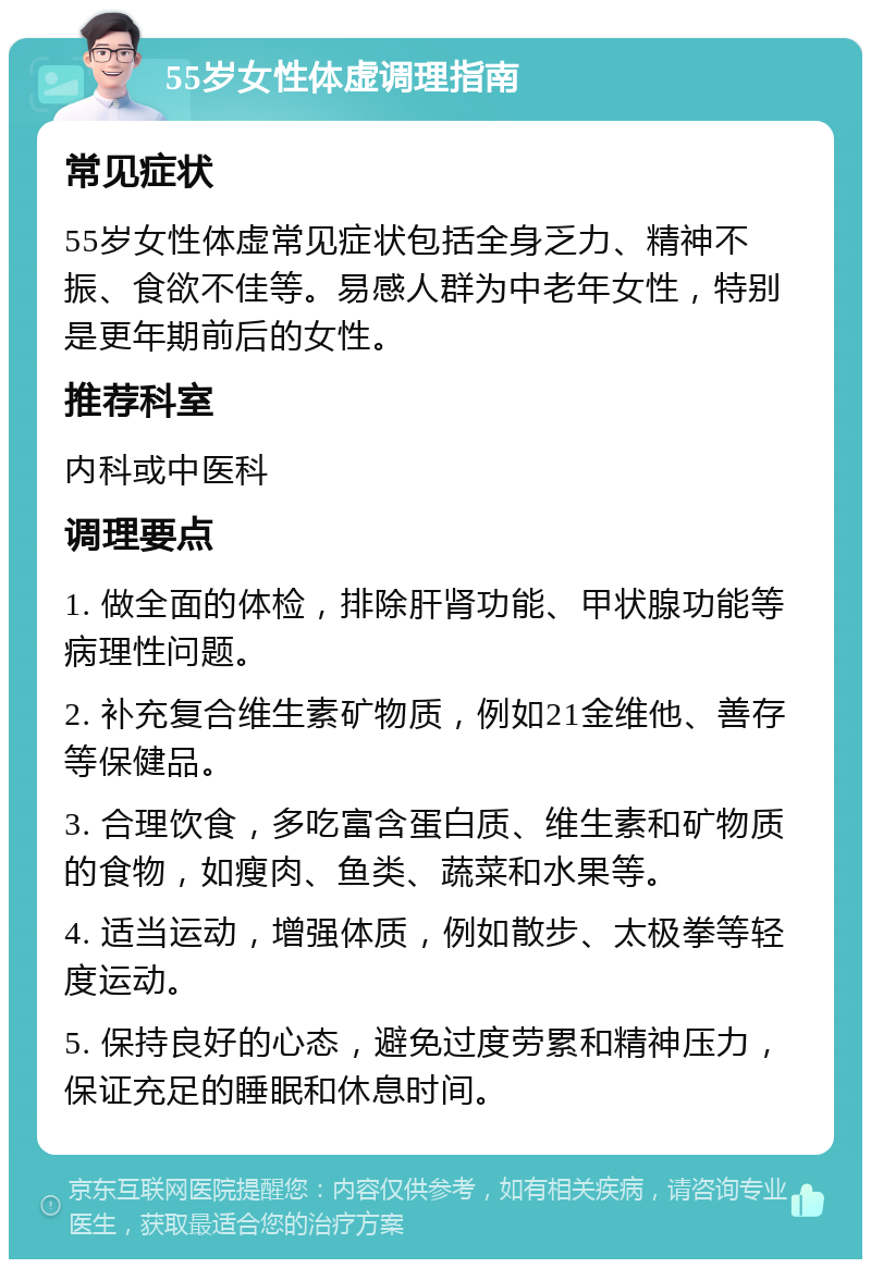 55岁女性体虚调理指南 常见症状 55岁女性体虚常见症状包括全身乏力、精神不振、食欲不佳等。易感人群为中老年女性，特别是更年期前后的女性。 推荐科室 内科或中医科 调理要点 1. 做全面的体检，排除肝肾功能、甲状腺功能等病理性问题。 2. 补充复合维生素矿物质，例如21金维他、善存等保健品。 3. 合理饮食，多吃富含蛋白质、维生素和矿物质的食物，如瘦肉、鱼类、蔬菜和水果等。 4. 适当运动，增强体质，例如散步、太极拳等轻度运动。 5. 保持良好的心态，避免过度劳累和精神压力，保证充足的睡眠和休息时间。