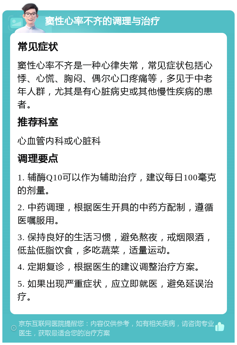 窦性心率不齐的调理与治疗 常见症状 窦性心率不齐是一种心律失常，常见症状包括心悸、心慌、胸闷、偶尔心口疼痛等，多见于中老年人群，尤其是有心脏病史或其他慢性疾病的患者。 推荐科室 心血管内科或心脏科 调理要点 1. 辅酶Q10可以作为辅助治疗，建议每日100毫克的剂量。 2. 中药调理，根据医生开具的中药方配制，遵循医嘱服用。 3. 保持良好的生活习惯，避免熬夜，戒烟限酒，低盐低脂饮食，多吃蔬菜，适量运动。 4. 定期复诊，根据医生的建议调整治疗方案。 5. 如果出现严重症状，应立即就医，避免延误治疗。