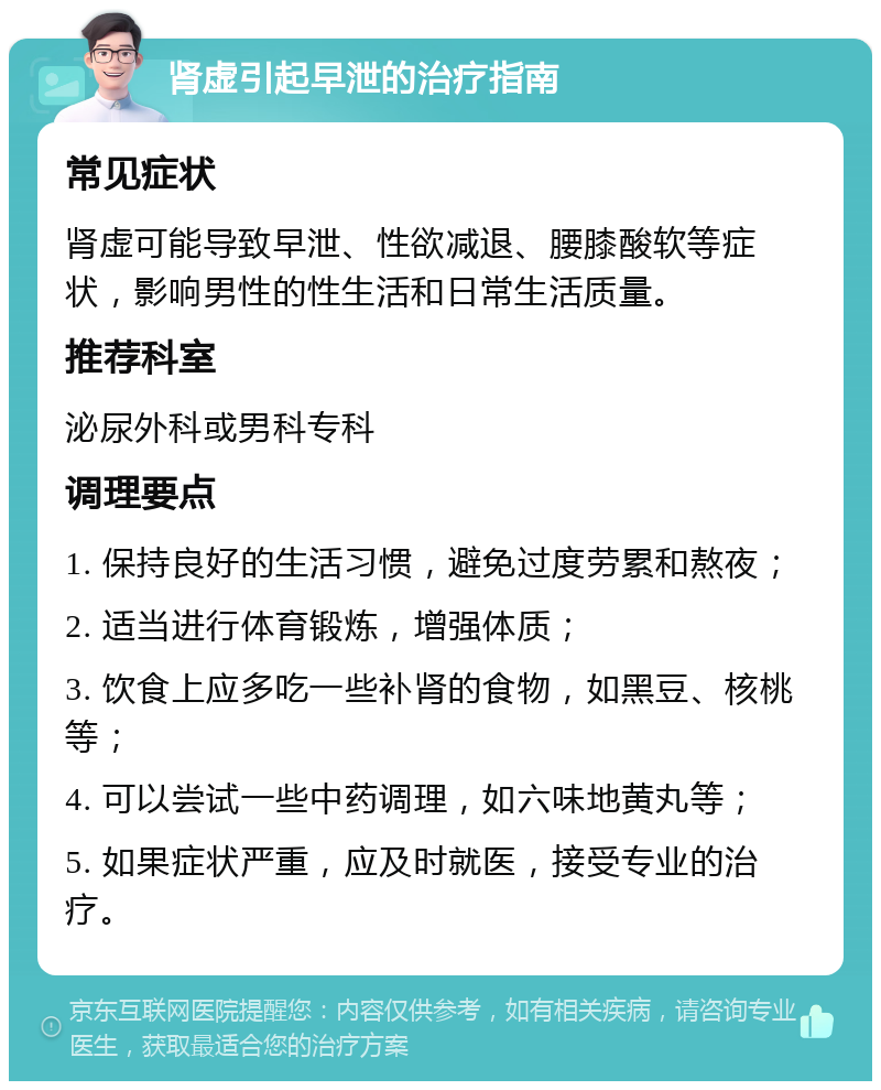 肾虚引起早泄的治疗指南 常见症状 肾虚可能导致早泄、性欲减退、腰膝酸软等症状，影响男性的性生活和日常生活质量。 推荐科室 泌尿外科或男科专科 调理要点 1. 保持良好的生活习惯，避免过度劳累和熬夜； 2. 适当进行体育锻炼，增强体质； 3. 饮食上应多吃一些补肾的食物，如黑豆、核桃等； 4. 可以尝试一些中药调理，如六味地黄丸等； 5. 如果症状严重，应及时就医，接受专业的治疗。