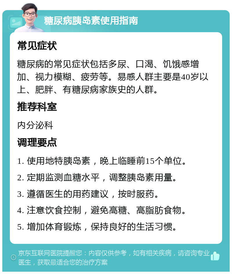 糖尿病胰岛素使用指南 常见症状 糖尿病的常见症状包括多尿、口渴、饥饿感增加、视力模糊、疲劳等。易感人群主要是40岁以上、肥胖、有糖尿病家族史的人群。 推荐科室 内分泌科 调理要点 1. 使用地特胰岛素，晚上临睡前15个单位。 2. 定期监测血糖水平，调整胰岛素用量。 3. 遵循医生的用药建议，按时服药。 4. 注意饮食控制，避免高糖、高脂肪食物。 5. 增加体育锻炼，保持良好的生活习惯。