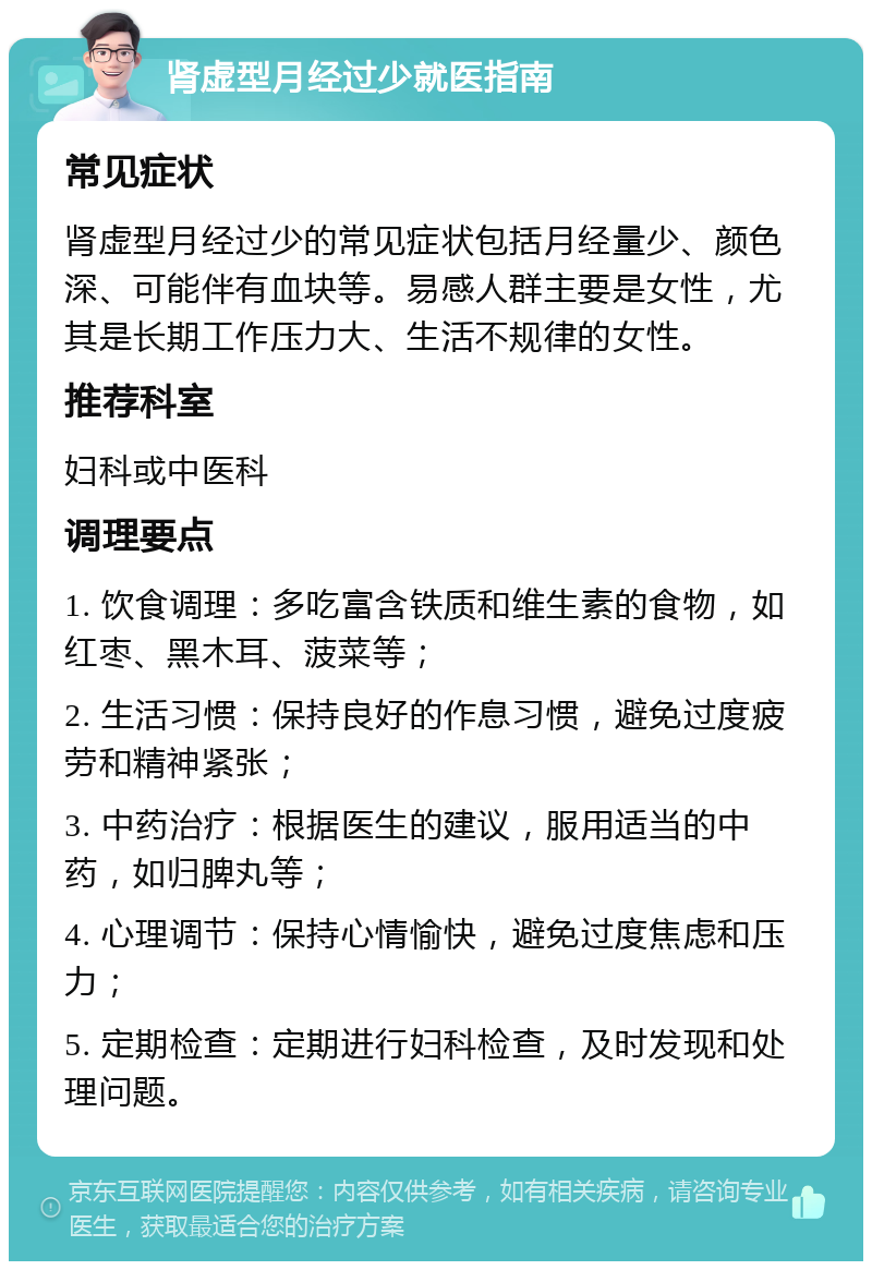 肾虚型月经过少就医指南 常见症状 肾虚型月经过少的常见症状包括月经量少、颜色深、可能伴有血块等。易感人群主要是女性，尤其是长期工作压力大、生活不规律的女性。 推荐科室 妇科或中医科 调理要点 1. 饮食调理：多吃富含铁质和维生素的食物，如红枣、黑木耳、菠菜等； 2. 生活习惯：保持良好的作息习惯，避免过度疲劳和精神紧张； 3. 中药治疗：根据医生的建议，服用适当的中药，如归脾丸等； 4. 心理调节：保持心情愉快，避免过度焦虑和压力； 5. 定期检查：定期进行妇科检查，及时发现和处理问题。