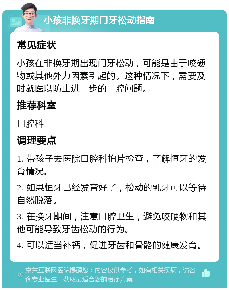 小孩非换牙期门牙松动指南 常见症状 小孩在非换牙期出现门牙松动，可能是由于咬硬物或其他外力因素引起的。这种情况下，需要及时就医以防止进一步的口腔问题。 推荐科室 口腔科 调理要点 1. 带孩子去医院口腔科拍片检查，了解恒牙的发育情况。 2. 如果恒牙已经发育好了，松动的乳牙可以等待自然脱落。 3. 在换牙期间，注意口腔卫生，避免咬硬物和其他可能导致牙齿松动的行为。 4. 可以适当补钙，促进牙齿和骨骼的健康发育。