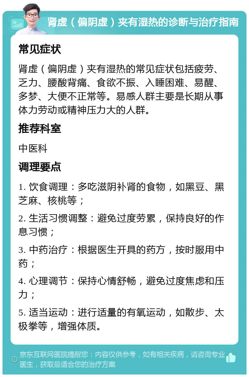 肾虚（偏阴虚）夹有湿热的诊断与治疗指南 常见症状 肾虚（偏阴虚）夹有湿热的常见症状包括疲劳、乏力、腰酸背痛、食欲不振、入睡困难、易醒、多梦、大便不正常等。易感人群主要是长期从事体力劳动或精神压力大的人群。 推荐科室 中医科 调理要点 1. 饮食调理：多吃滋阴补肾的食物，如黑豆、黑芝麻、核桃等； 2. 生活习惯调整：避免过度劳累，保持良好的作息习惯； 3. 中药治疗：根据医生开具的药方，按时服用中药； 4. 心理调节：保持心情舒畅，避免过度焦虑和压力； 5. 适当运动：进行适量的有氧运动，如散步、太极拳等，增强体质。