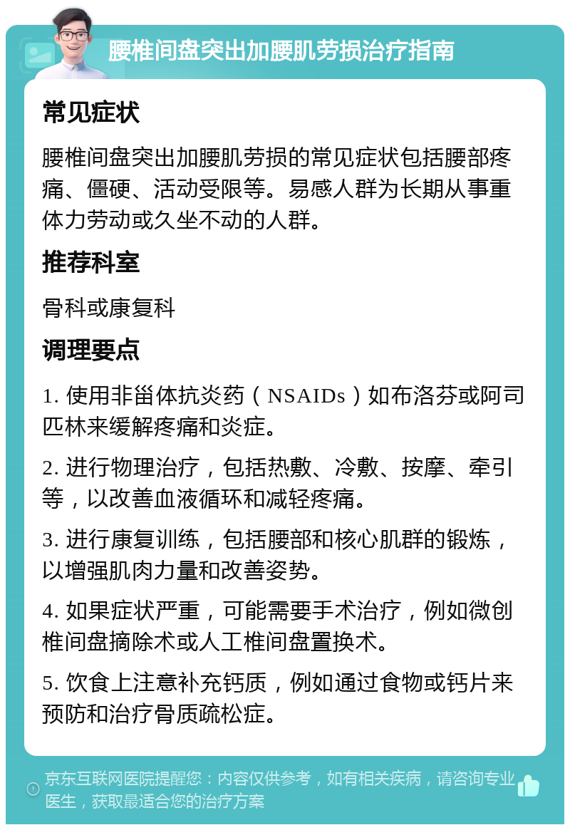 腰椎间盘突出加腰肌劳损治疗指南 常见症状 腰椎间盘突出加腰肌劳损的常见症状包括腰部疼痛、僵硬、活动受限等。易感人群为长期从事重体力劳动或久坐不动的人群。 推荐科室 骨科或康复科 调理要点 1. 使用非甾体抗炎药（NSAIDs）如布洛芬或阿司匹林来缓解疼痛和炎症。 2. 进行物理治疗，包括热敷、冷敷、按摩、牵引等，以改善血液循环和减轻疼痛。 3. 进行康复训练，包括腰部和核心肌群的锻炼，以增强肌肉力量和改善姿势。 4. 如果症状严重，可能需要手术治疗，例如微创椎间盘摘除术或人工椎间盘置换术。 5. 饮食上注意补充钙质，例如通过食物或钙片来预防和治疗骨质疏松症。