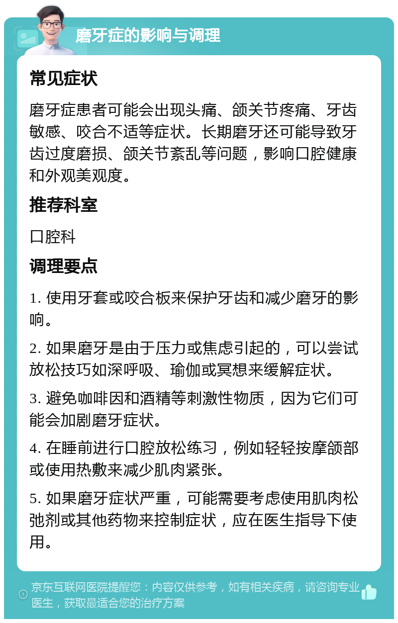 磨牙症的影响与调理 常见症状 磨牙症患者可能会出现头痛、颌关节疼痛、牙齿敏感、咬合不适等症状。长期磨牙还可能导致牙齿过度磨损、颌关节紊乱等问题，影响口腔健康和外观美观度。 推荐科室 口腔科 调理要点 1. 使用牙套或咬合板来保护牙齿和减少磨牙的影响。 2. 如果磨牙是由于压力或焦虑引起的，可以尝试放松技巧如深呼吸、瑜伽或冥想来缓解症状。 3. 避免咖啡因和酒精等刺激性物质，因为它们可能会加剧磨牙症状。 4. 在睡前进行口腔放松练习，例如轻轻按摩颌部或使用热敷来减少肌肉紧张。 5. 如果磨牙症状严重，可能需要考虑使用肌肉松弛剂或其他药物来控制症状，应在医生指导下使用。