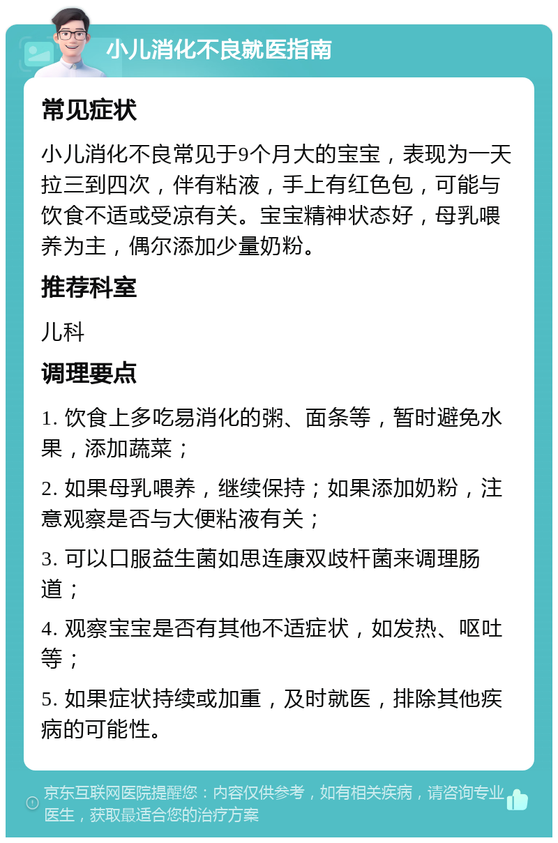 小儿消化不良就医指南 常见症状 小儿消化不良常见于9个月大的宝宝，表现为一天拉三到四次，伴有粘液，手上有红色包，可能与饮食不适或受凉有关。宝宝精神状态好，母乳喂养为主，偶尔添加少量奶粉。 推荐科室 儿科 调理要点 1. 饮食上多吃易消化的粥、面条等，暂时避免水果，添加蔬菜； 2. 如果母乳喂养，继续保持；如果添加奶粉，注意观察是否与大便粘液有关； 3. 可以口服益生菌如思连康双歧杆菌来调理肠道； 4. 观察宝宝是否有其他不适症状，如发热、呕吐等； 5. 如果症状持续或加重，及时就医，排除其他疾病的可能性。